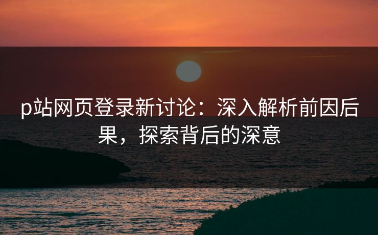 p站网页登录新讨论：深入解析前因后果，探索背后的深意