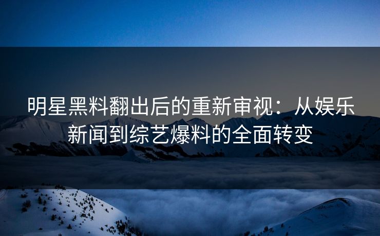 明星黑料翻出后的重新审视：从娱乐新闻到综艺爆料的全面转变