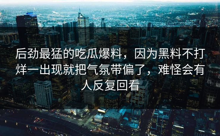 后劲最猛的吃瓜爆料，因为黑料不打烊一出现就把气氛带偏了，难怪会有人反复回看