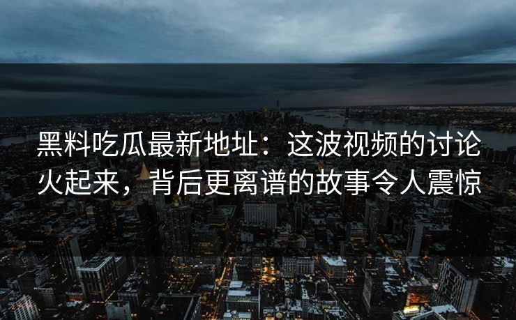 黑料吃瓜最新地址：这波视频的讨论火起来，背后更离谱的故事令人震惊