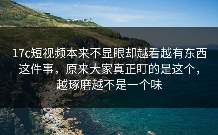<strong>17C</strong>短视频本来不显眼却越看越有东西这件事，原来大家真正盯的是这个，越琢磨越不是一个味