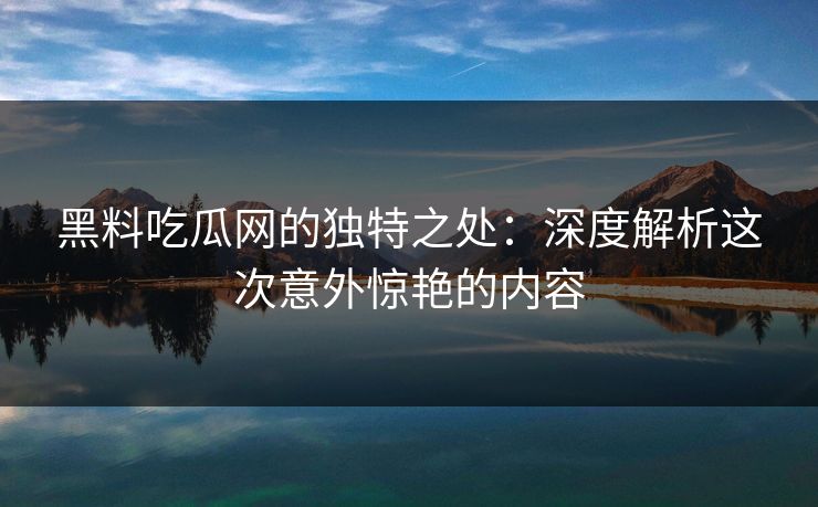 黑料吃瓜网的独特之处：深度解析这次意外惊艳的内容