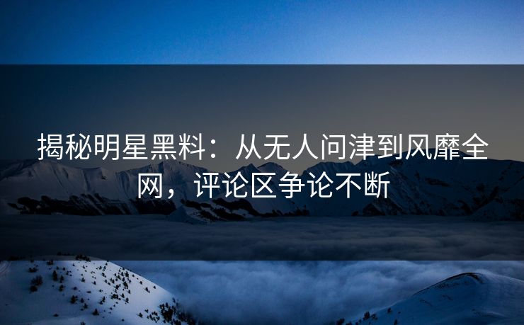 揭秘明星黑料：从无人问津到风靡全网，评论区争论不断