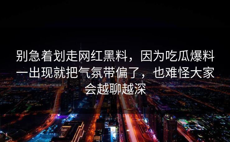 别急着划走网红黑料，因为吃瓜爆料一出现就把气氛带偏了，也难怪大家会越聊越深