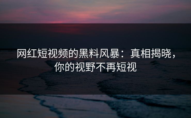 网红短视频的黑料风暴：真相揭晓，你的视野不再短视