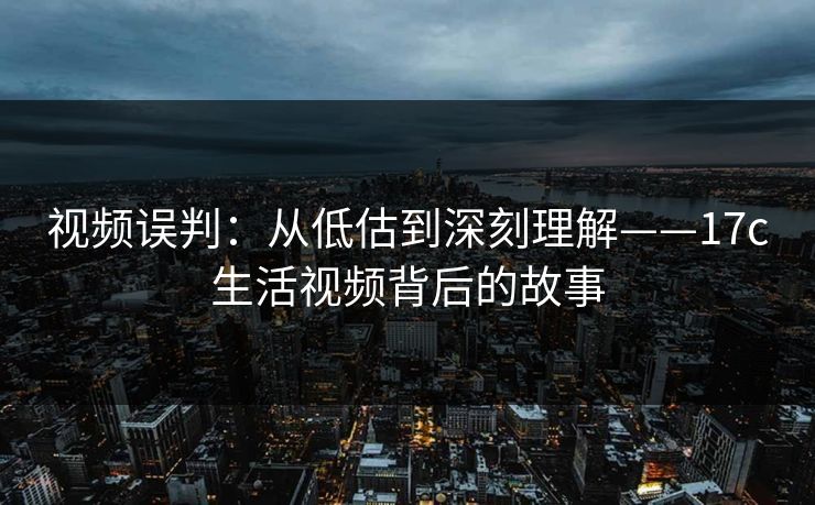 视频误判：从低估到深刻理解——17c生活视频背后的故事