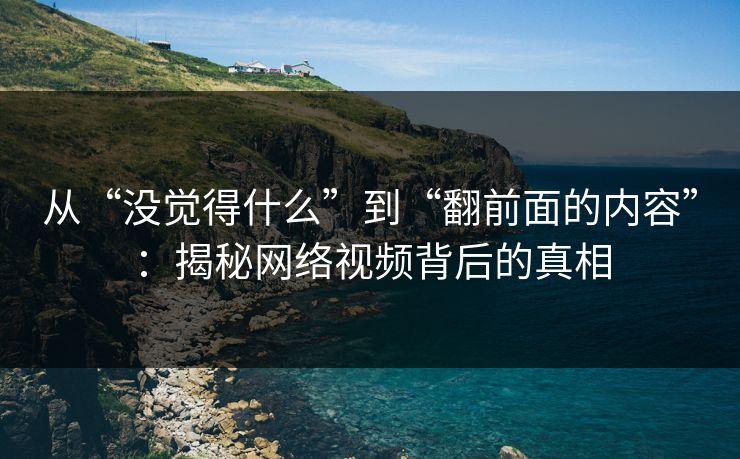 从“没觉得什么”到“翻前面的内容”：揭秘网络视频背后的真相
