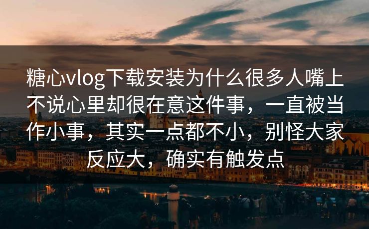 糖心vlog下载安装为什么很多人嘴上不说心里却很在意这件事，一直被当作小事，其实一点都不小，别怪大家反应大，确实有触发点