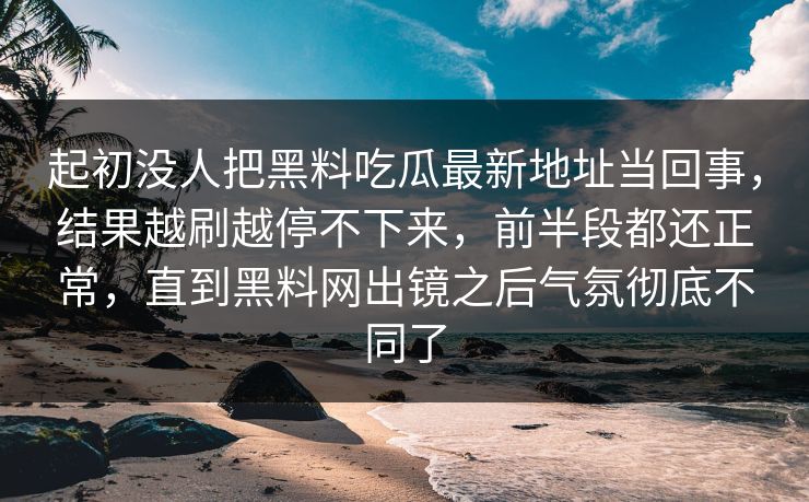 起初没人把黑料吃瓜最新地址当回事,结果越刷越停不下来,前半段都还正常,直到黑料网出镜之后气氛彻底不同了 起初没人把黑料吃瓜最新地址当回事,结果越刷越停不下来,前半段都还正常,直到黑料网出镜之后气氛彻底不同了