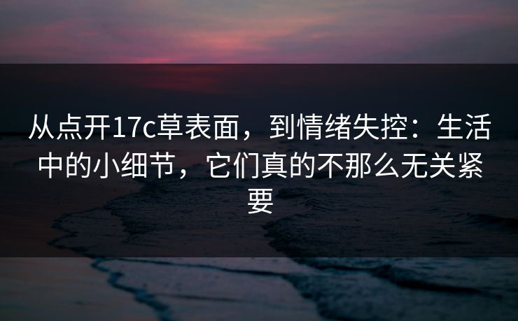 从点开<strong>17C</strong>草表面，到情绪失控：生活中的小细节，它们真的不那么无关紧要
