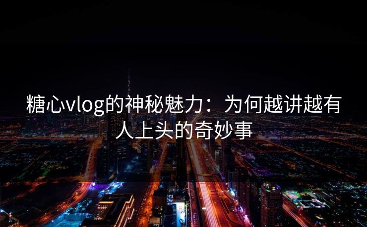 糖心vlog的神秘魅力：为何越讲越有人上头的奇妙事