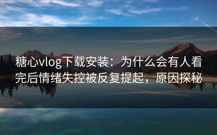 糖心vlog下载安装：为什么会有人看完后情绪失控被反复提起，原因探秘
