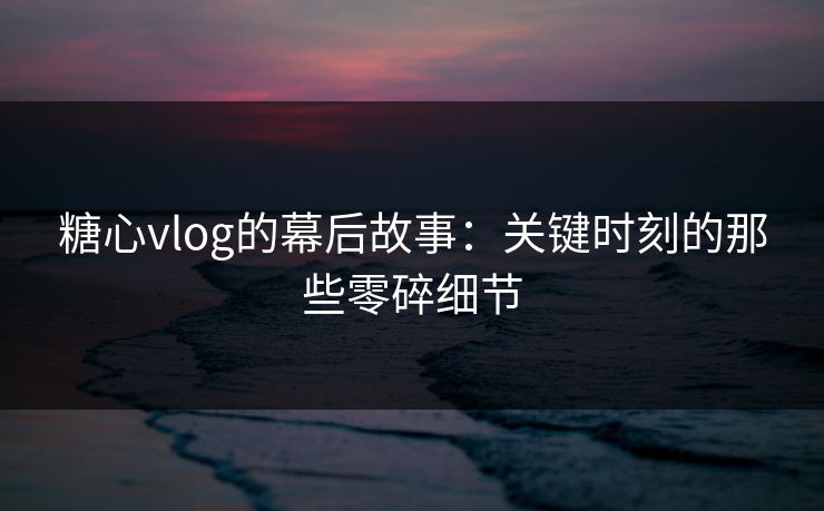 糖心vlog的幕后故事：关键时刻的那些零碎细节