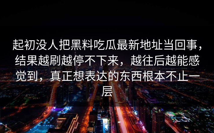 起初没人把黑料吃瓜最新地址当回事，结果越刷越停不下来，越往后越能感觉到，真正想表达的东西根本不止一层