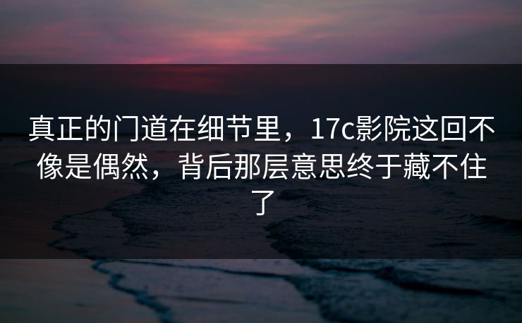 真正的门道在细节里，17c影院这回不像是偶然，背后那层意思终于藏不住了