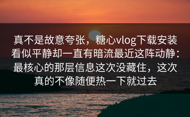 真不是故意夸张，糖心vlog下载安装看似平静却一直有暗流最近这阵动静：最核心的那层信息这次没藏住，这次真的不像随便热一下就过去