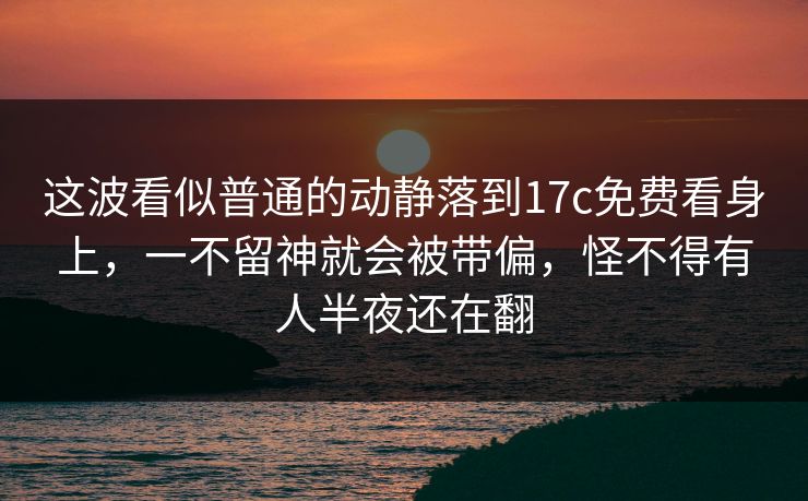 这波看似普通的动静落到<strong>17C</strong>免费看身上，一不留神就会被带偏，怪不得有人半夜还在翻