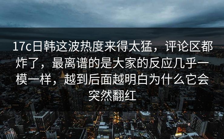 <strong>17C</strong>日韩这波热度来得太猛，评论区都炸了，最离谱的是大家的反应几乎一模一样，越到后面越明白为什么它会突然翻红