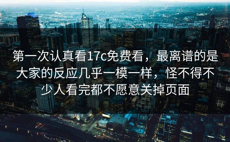 第一次认真看<strong>17C</strong>免费看，最离谱的是大家的反应几乎一模一样，怪不得不少人看完都不愿意关掉页面