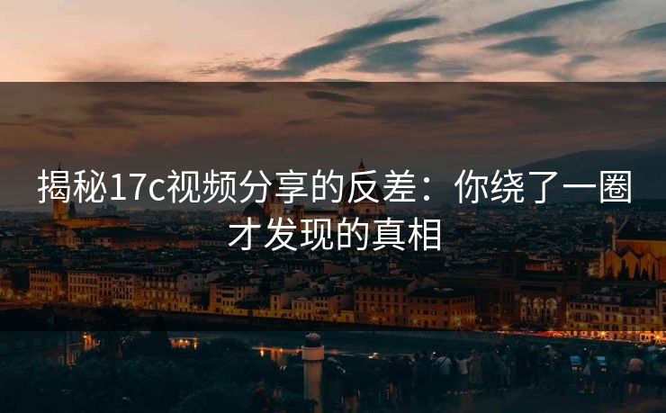 揭秘<strong>17C</strong>视频分享的反差：你绕了一圈才发现的真相