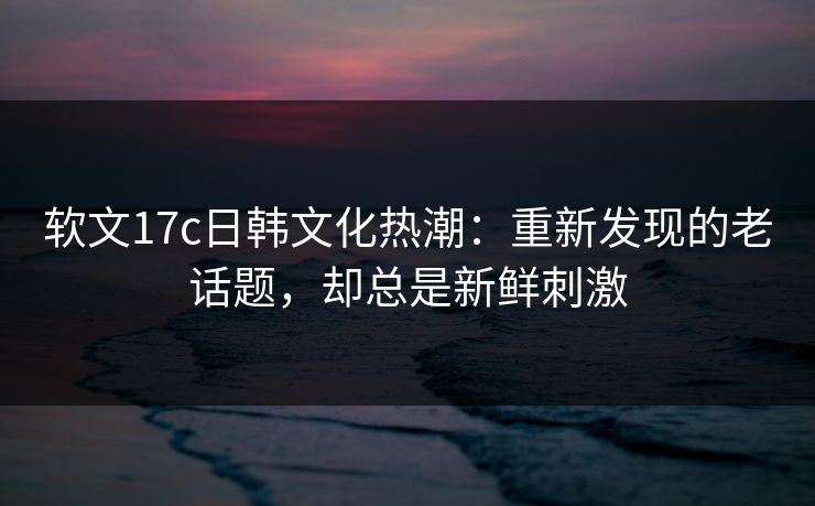 软文<strong>17C</strong>日韩文化热潮：重新发现的老话题，却总是新鲜刺激